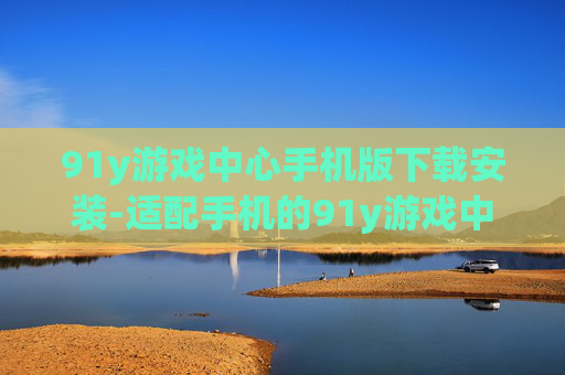 91y游戏中心手机版下载安装-适配手机的91y游戏中心便捷下载途径