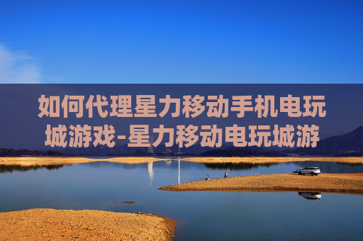 如何代理星力移动手机电玩城游戏-星力移动电玩城游戏代理详细途径与方法 如何代理星力移动手机电玩城游戏-星力移动电玩城游戏代理详细途径与方法