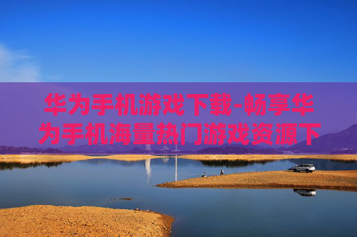 华为手机游戏下载-畅享华为手机海量热门游戏资源下载