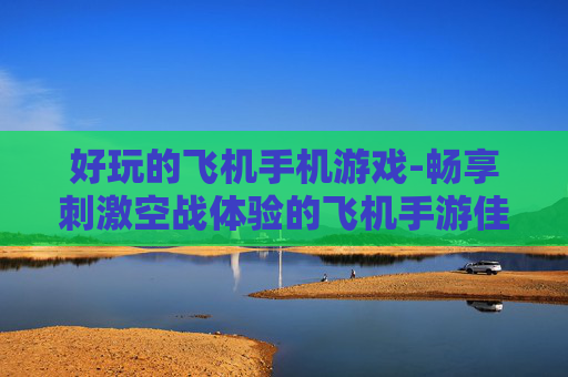 好玩的飞机手机游戏-畅享刺激空战体验的飞机手游佳作