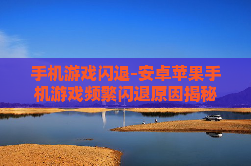 手机游戏闪退-安卓苹果手机游戏频繁闪退原因揭秘 手机游戏闪退-安卓苹果手机游戏频繁闪退原因揭秘