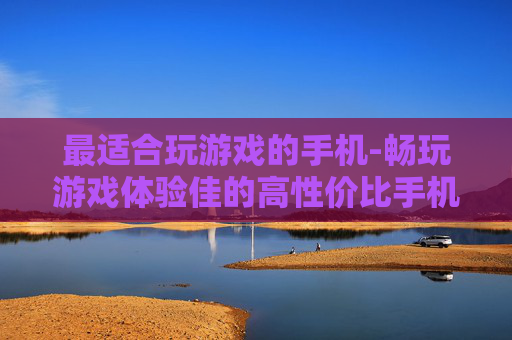 最适合玩游戏的手机-畅玩游戏体验佳的高性价比手机之选 最适合玩游戏的手机-畅玩游戏体验佳的高性价比手机之选