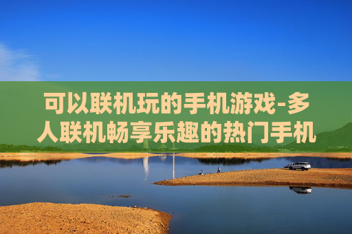 可以联机玩的手机游戏-多人联机畅享乐趣的热门手机游戏 可以联机玩的手机游戏-多人联机畅享乐趣的热门手机游戏
