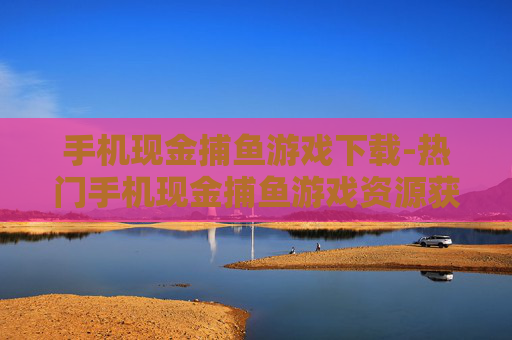 手机现金捕鱼游戏下载-热门手机现金捕鱼游戏资源获取途径