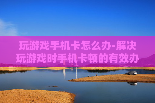 玩游戏手机卡怎么办-解决玩游戏时手机卡顿的有效办法 玩游戏手机卡怎么办-解决玩游戏时手机卡顿的有效办法