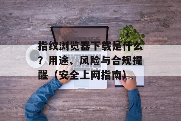 指纹浏览器下载是什么？用途、风险与合规提醒（安全上网指南）