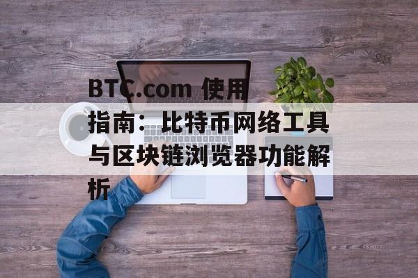 BTC.com 使用指南：比特币网络工具与区块链浏览器功能解析