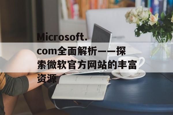 Microsoft.com全面解析——探索微软官方网站的丰富资源