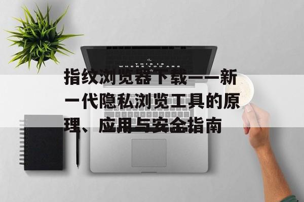 指纹浏览器下载——新一代隐私浏览工具的原理、应用与安全指南