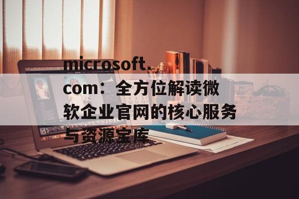 microsoft.com：全方位解读微软企业官网的核心服务与资源宝库