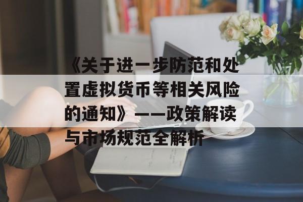 《关于进一步防范和处置虚拟货币等相关风险的通知》——政策解读与市场规范全解析