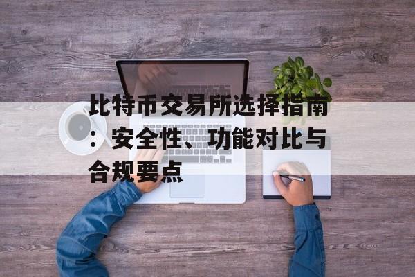 比特币交易所选择指南：安全性、功能对比与合规要点