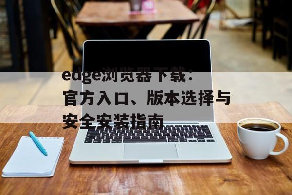 edge浏览器下载：官方入口、版本选择与安全安装指南