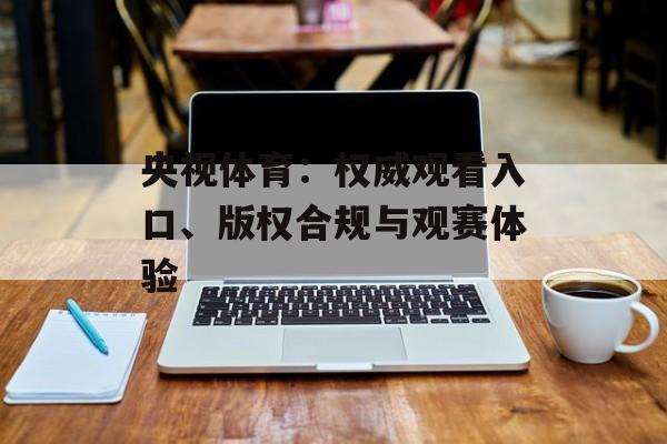央视体育：权威观看入口、版权合规与观赛体验